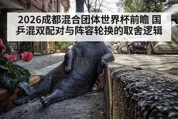 2026成都混合团体世界杯前瞻 国乒混双配对与阵容轮换的取舍逻辑